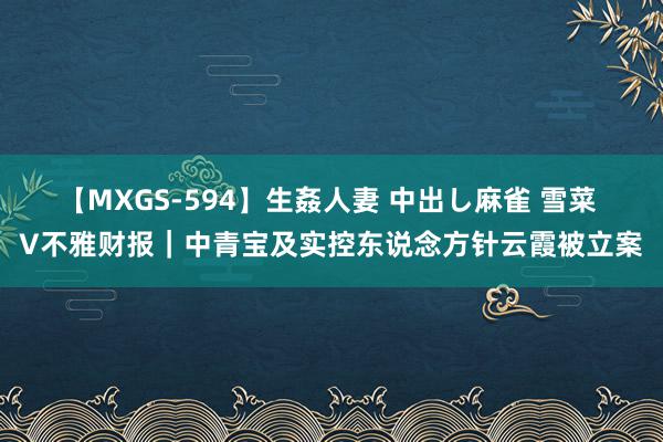 【MXGS-594】生姦人妻 中出し麻雀 雪菜 V不雅财报｜中青宝及实控东说念方针云霞被立案