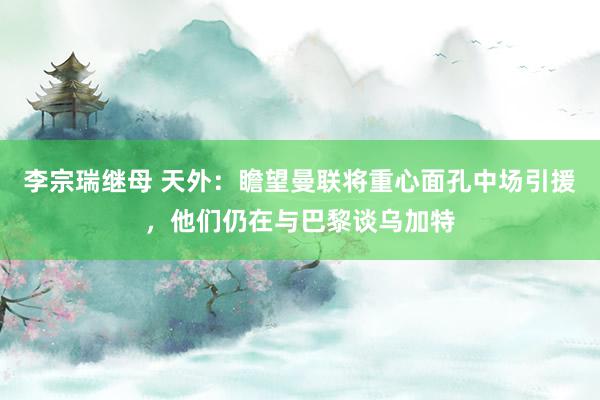 李宗瑞继母 天外：瞻望曼联将重心面孔中场引援，他们仍在与巴黎谈乌加特