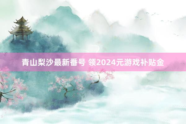 青山梨沙最新番号 领2024元游戏补贴金