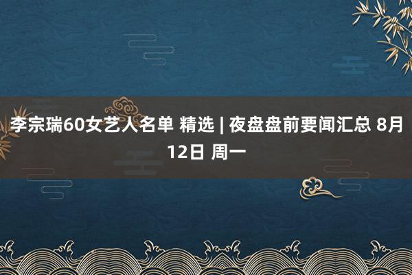 李宗瑞60女艺人名单 精选 | 夜盘盘前要闻汇总 8月12日 周一