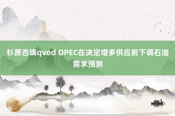 杉原杏璃qvod OPEC在决定增多供应前下调石油需求预测