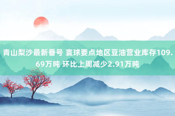 青山梨沙最新番号 寰球要点地区豆油营业库存109.69万吨 环比上周减少2.91万吨