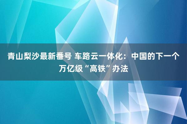 青山梨沙最新番号 车路云一体化：中国的下一个万亿级“高铁”办法