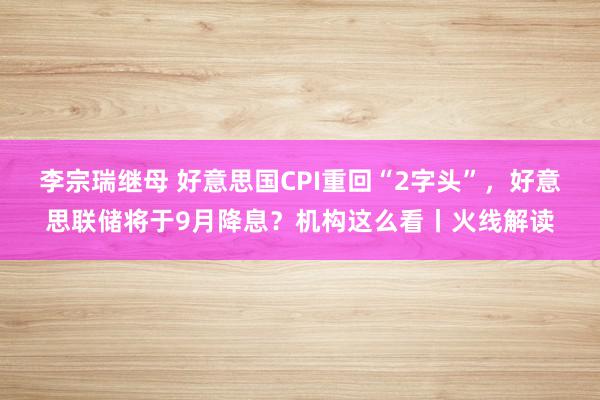 李宗瑞继母 好意思国CPI重回“2字头”，好意思联储将于9月降息？机构这么看丨火线解读