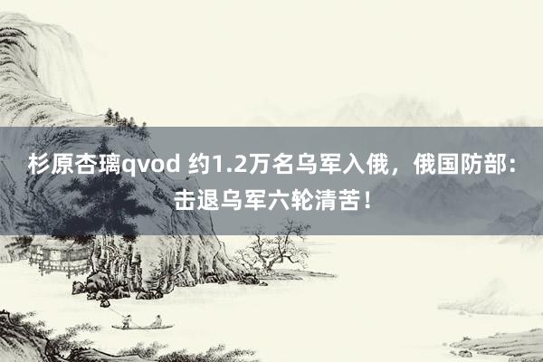 杉原杏璃qvod 约1.2万名乌军入俄，俄国防部：击退乌军六轮清苦！