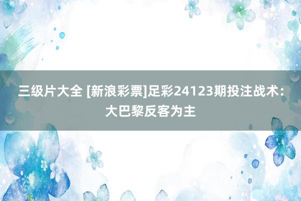 三级片大全 [新浪彩票]足彩24123期投注战术：大巴黎反客为主