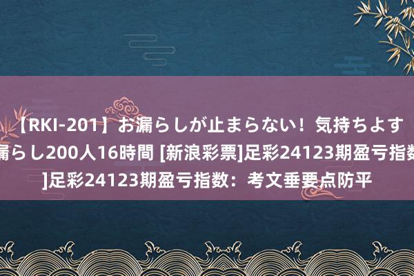 【RKI-201】お漏らしが止まらない！気持ちよすぎる失禁・羞恥お漏らし200人16時間 [新浪彩票]足彩24123期盈亏指数：考文垂要点防平