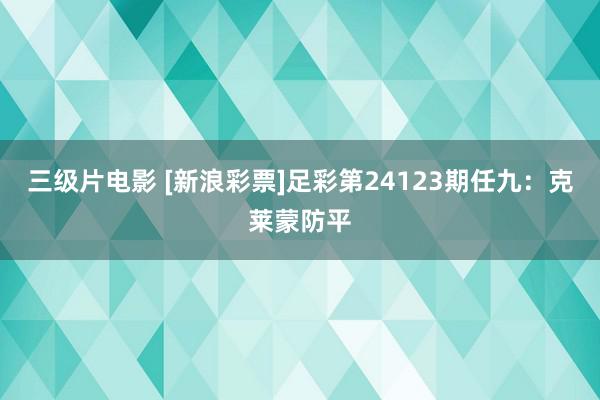 三级片电影 [新浪彩票]足彩第24123期任九：克莱蒙防平