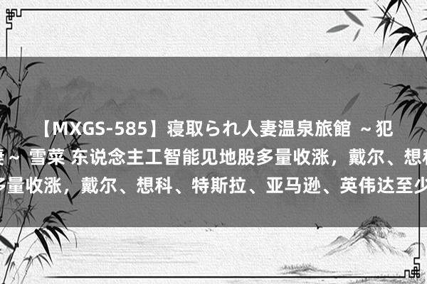 【MXGS-585】寝取られ人妻温泉旅館 ～犯され願望、濡れる美人妻～ 雪菜 东说念主工智能见地股多量收涨，戴尔、想科、特斯拉、亚马逊、英伟达至少涨超4%