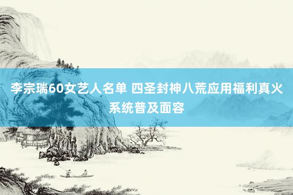 李宗瑞60女艺人名单 四圣封神八荒应用福利真火系统普及面容