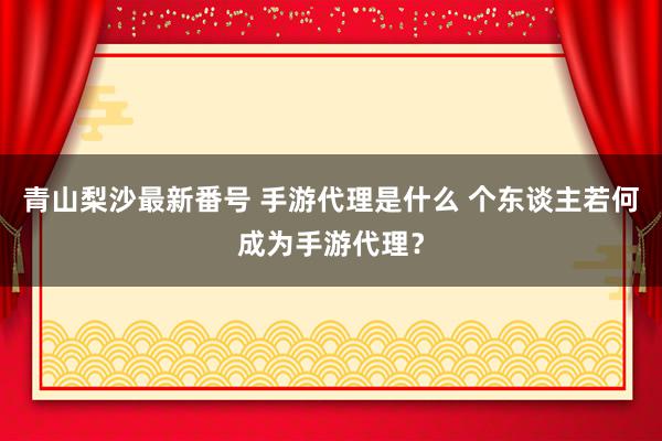 青山梨沙最新番号 手游代理是什么 个东谈主若何成为手游代理？