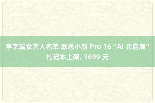 李宗瑞女艺人名单 联思小新 Pro 16“AI 元启版”札记本上架, 7699 元