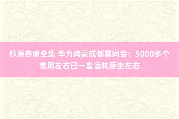 杉原杏璃全集 华为鸿蒙成都雷同会：5000多个常用左右已一皆运转原生左右