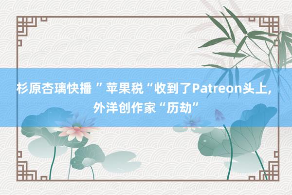 杉原杏璃快播 ”苹果税“收到了Patreon头上, 外洋创作家“历劫”