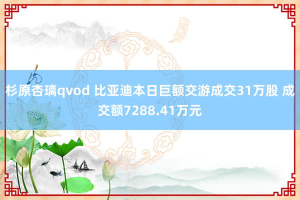 杉原杏璃qvod 比亚迪本日巨额交游成交31万股 成交额7288.41万元