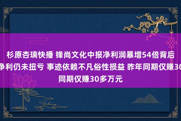 杉原杏璃快播 锋尚文化中报净利润暴增54倍背后：扣非净利仍未扭亏 事迹依赖不凡俗性损益 昨年同期仅赚30多万元