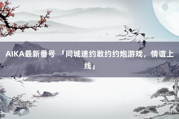 AIKA最新番号 「同城速约敢约约炮游戏，情谊上线」