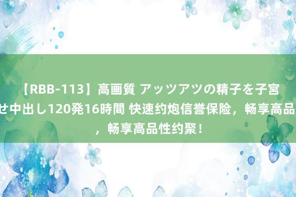 【RBB-113】高画質 アッツアツの精子を子宮に孕ませ中出し120発16時間 快速约炮信誉保险，畅享高品性约聚！