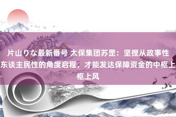 片山りな最新番号 太保集团苏罡：坚捏从政事性和东谈主民性的角度启程，才能发达保障资金的中枢上风