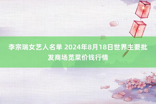 李宗瑞女艺人名单 2024年8月18日世界主要批发商场苋菜价钱行情