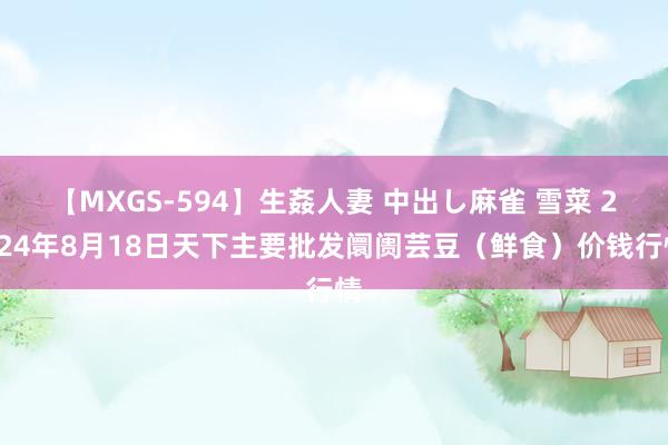 【MXGS-594】生姦人妻 中出し麻雀 雪菜 2024年8月18日天下主要批发阛阓芸豆（鲜食）价钱行情