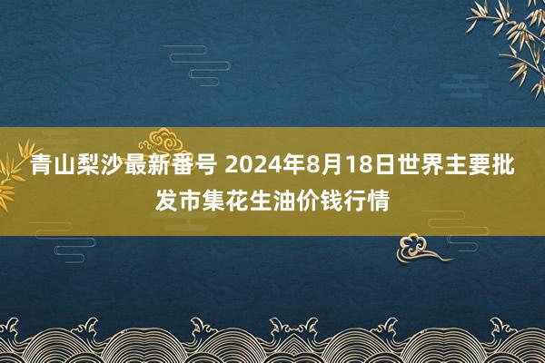 青山梨沙最新番号 2024年8月18日世界主要批发市集花生油价钱行情