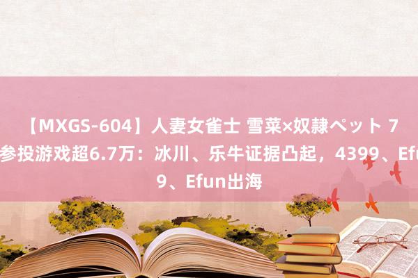 【MXGS-604】人妻女雀士 雪菜×奴隷ペット 7月外洋参投游戏超6.7万：冰川、乐牛证据凸起，4399、Efun出海