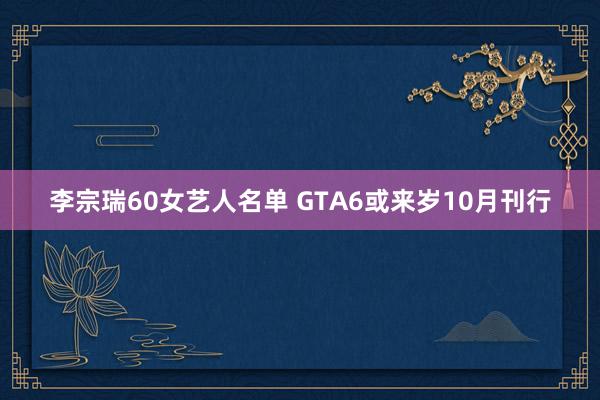 李宗瑞60女艺人名单 GTA6或来岁10月刊行