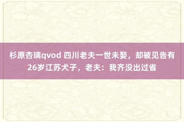 杉原杏璃qvod 四川老夫一世未娶，却被见告有26岁江苏犬子，老夫：我齐没出过省