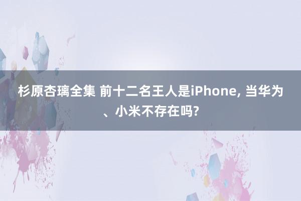 杉原杏璃全集 前十二名王人是iPhone, 当华为、小米不存在吗?