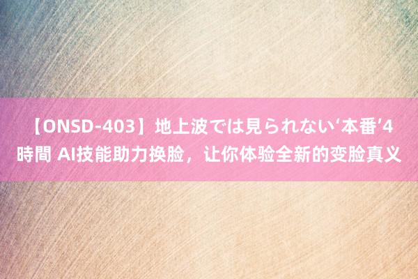 【ONSD-403】地上波では見られない‘本番’4時間 AI技能助力换脸，让你体验全新的变脸真义