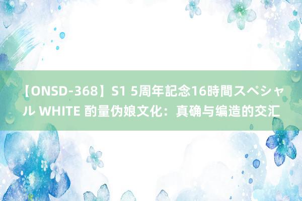 【ONSD-368】S1 5周年記念16時間スペシャル WHITE 酌量伪娘文化：真确与编造的交汇