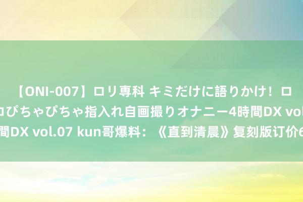 【ONI-007】ロリ専科 キミだけに語りかけ！ロリっ娘20人！オマ●コぴちゃぴちゃ指入れ自画撮りオナニー4時間DX vol.07 kun哥爆料：《直到清晨》复刻版订价60好意思元