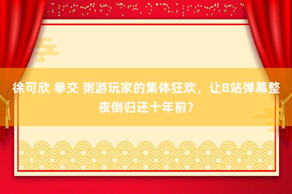 徐可欣 拳交 粥游玩家的集体狂欢，让B站弹幕整夜倒归还十年前？