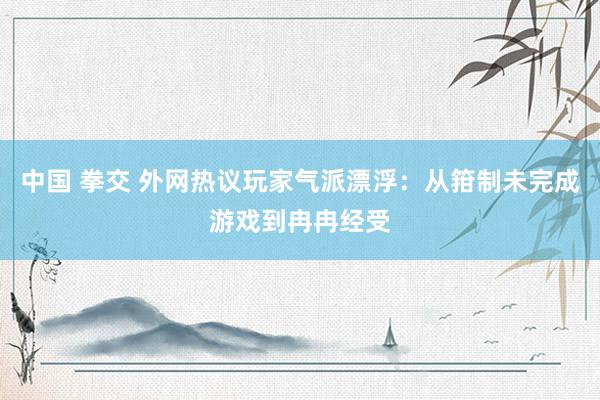 中国 拳交 外网热议玩家气派漂浮：从箝制未完成游戏到冉冉经受