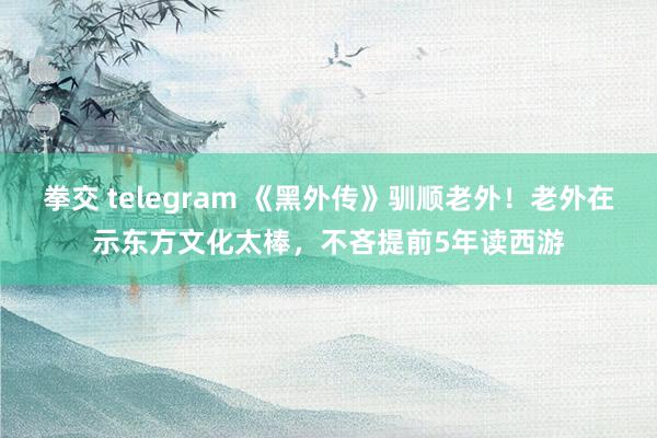 拳交 telegram 《黑外传》驯顺老外！老外在示东方文化太棒，不吝提前5年读西游