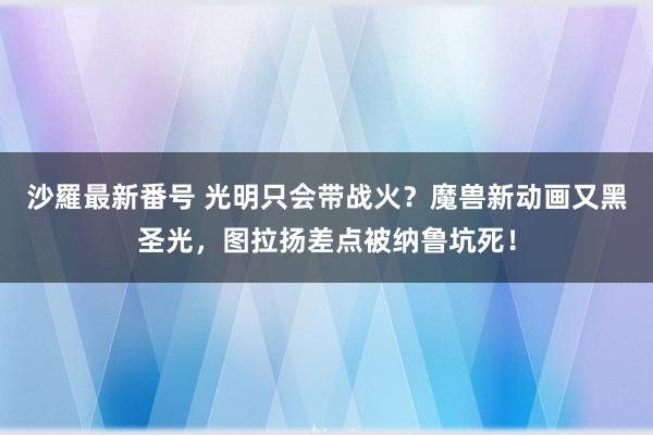 沙羅最新番号 光明只会带战火？魔兽新动画又黑圣光，图拉扬差点被纳鲁坑死！