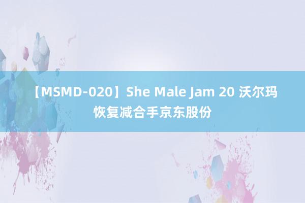 【MSMD-020】She Male Jam 20 沃尔玛恢复减合手京东股份