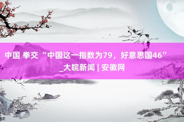 中国 拳交 “中国这一指数为79，好意思国46”     _大皖新闻 | 安徽网