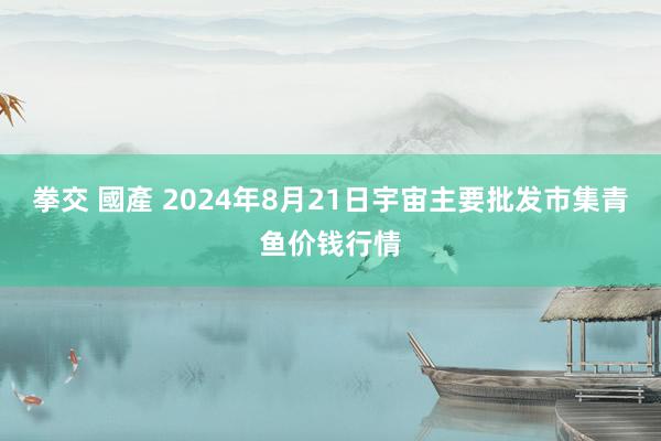 拳交 國產 2024年8月21日宇宙主要批发市集青鱼价钱行情