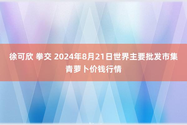 徐可欣 拳交 2024年8月21日世界主要批发市集青萝卜价钱行情