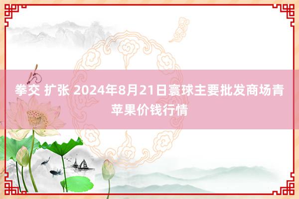 拳交 扩张 2024年8月21日寰球主要批发商场青苹果价钱行情