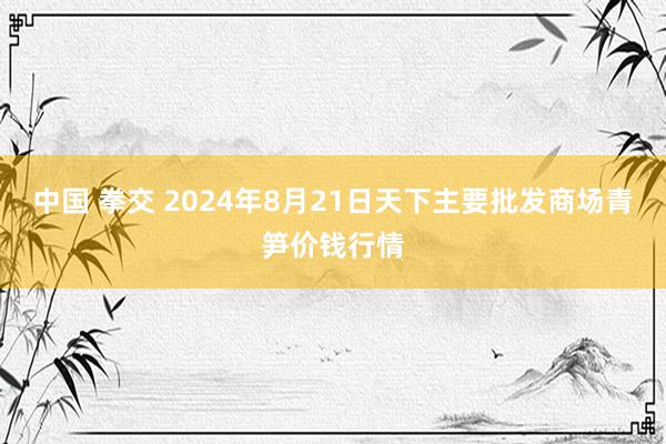 中国 拳交 2024年8月21日天下主要批发商场青笋价钱行情