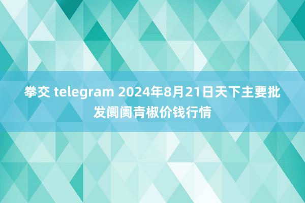 拳交 telegram 2024年8月21日天下主要批发阛阓青椒价钱行情