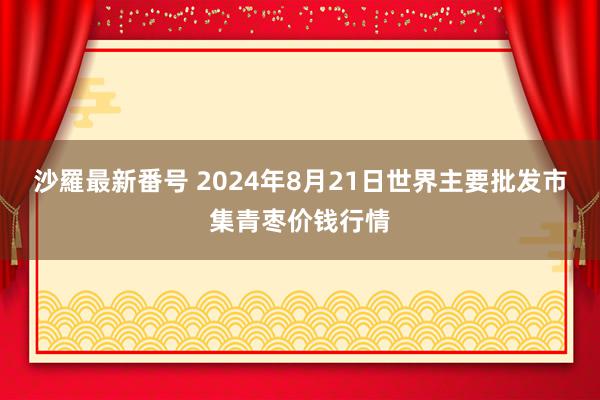 沙羅最新番号 2024年8月21日世界主要批发市集青枣价钱行情