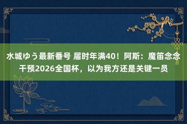 水城ゆう最新番号 届时年满40！阿斯：魔笛念念干预2026全国杯，以为我方还是关键一员