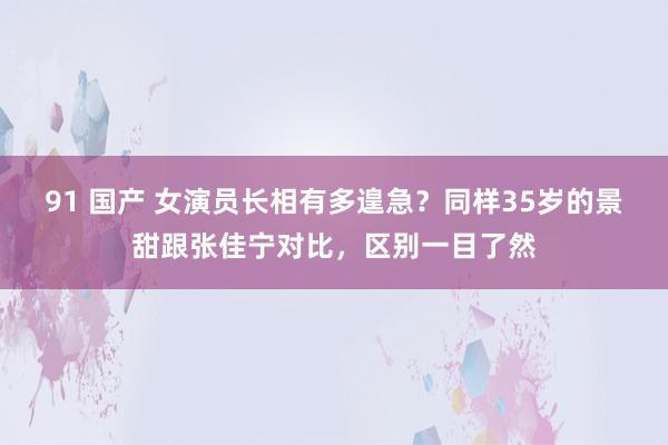 91 国产 女演员长相有多遑急？同样35岁的景甜跟张佳宁对比，区别一目了然