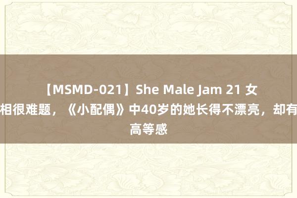 【MSMD-021】She Male Jam 21 女演员长相很难题，《小配偶》中40岁的她长得不漂亮，却有高等感