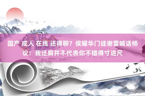 国产 成人 在线 还得聊？侯耀华门徒谢雷喊话杨议：我迂腐并不代表你不错得寸进尺