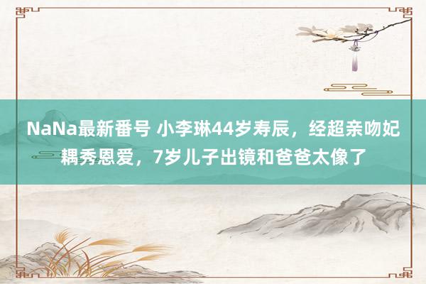 NaNa最新番号 小李琳44岁寿辰，经超亲吻妃耦秀恩爱，7岁儿子出镜和爸爸太像了